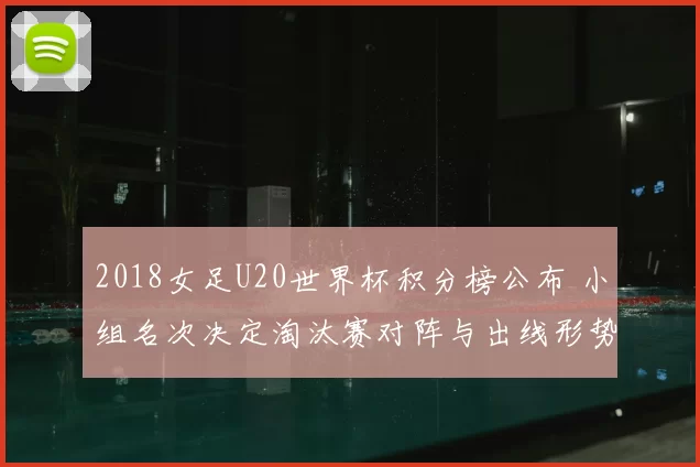 2018女足U20世界杯积分榜公布 小组名次决定淘汰赛对阵与出线形势