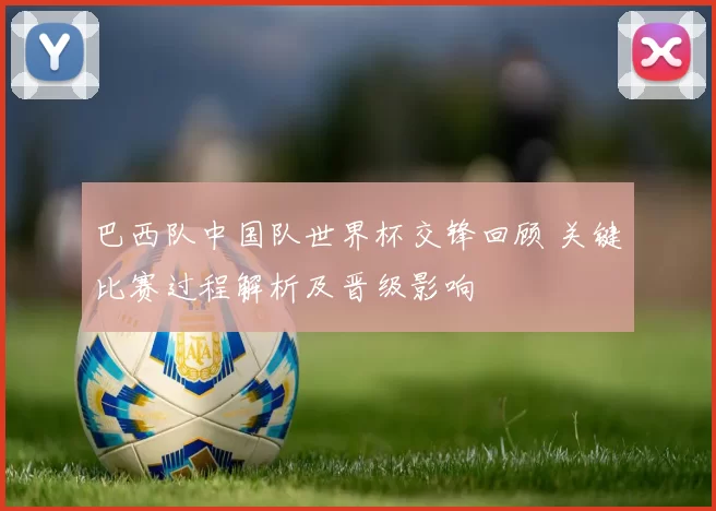巴西队中国队世界杯交锋回顾 关键比赛过程解析及晋级影响