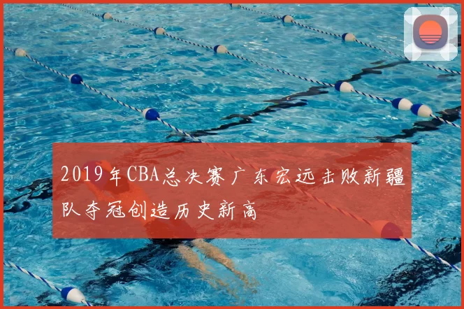 2019年CBA总决赛广东宏远击败新疆队夺冠创造历史新高