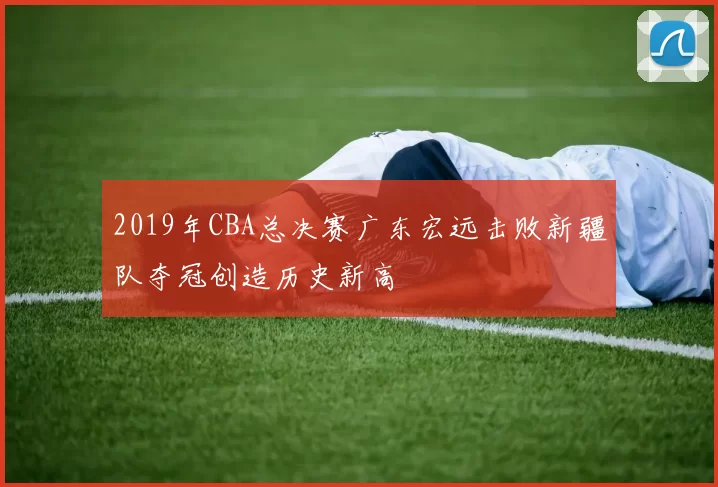 2019年CBA总决赛广东宏远击败新疆队夺冠创造历史新高