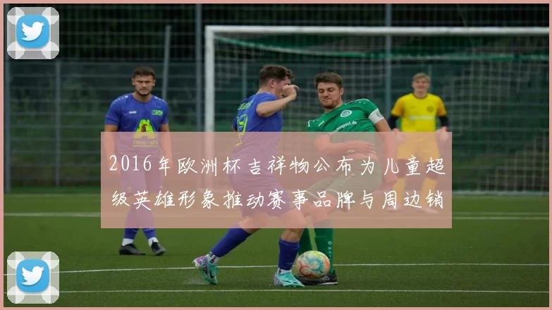 2016年欧洲杯吉祥物公布为儿童超级英雄形象推动赛事品牌与周边销售