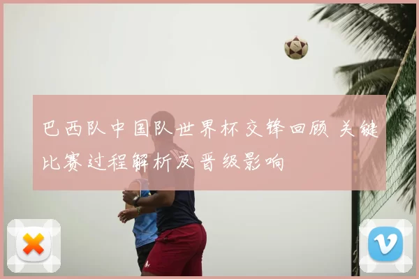 巴西队中国队世界杯交锋回顾 关键比赛过程解析及晋级影响