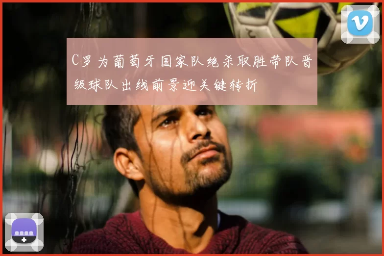 C罗为葡萄牙国家队绝杀取胜带队晋级球队出线前景迎关键转折