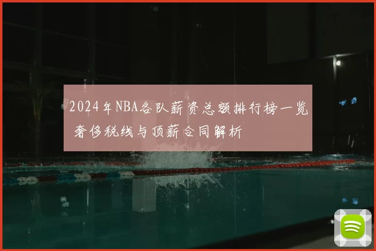 2024年NBA各队薪资总额排行榜一览 奢侈税线与顶薪合同解析