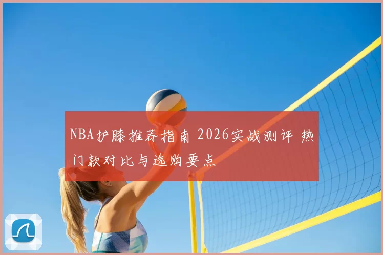 NBA护膝推荐指南 2026实战测评 热门款对比与选购要点