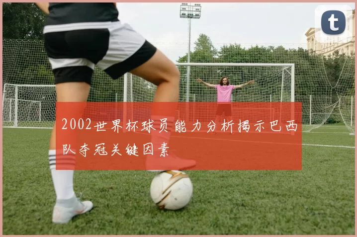 2002世界杯球员能力分析揭示巴西队夺冠关键因素