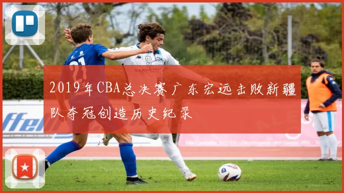 2019年CBA总决赛广东宏远击败新疆队夺冠创造历史纪录