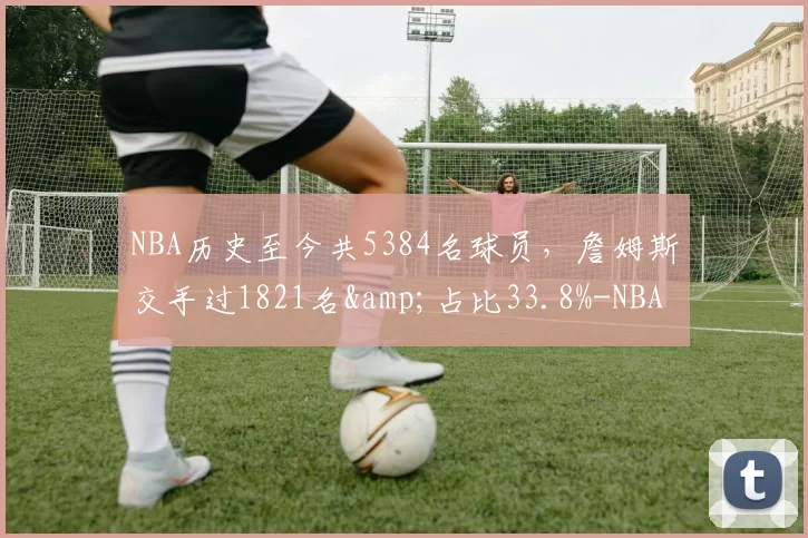 NBA历史至今共5384名球员，詹姆斯交手过1821名&占比33.8%-NBA新闻