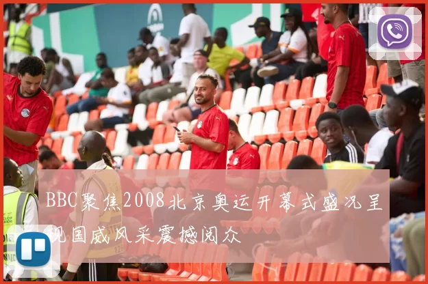 BBC聚焦2008北京奥运开幕式盛况呈现国威风采震撼阅众