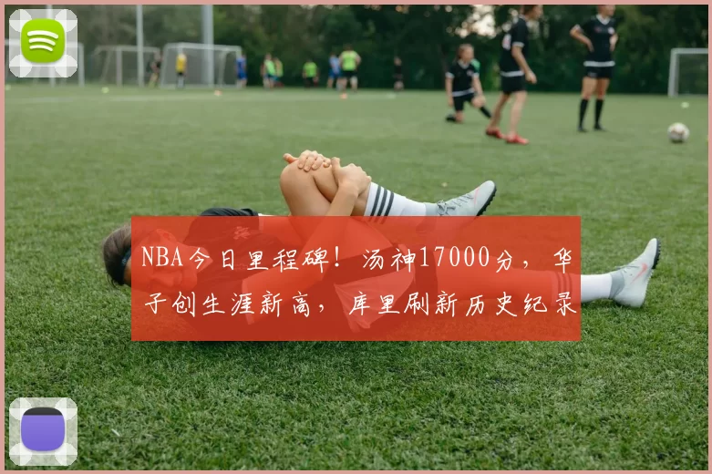 NBA今日里程碑！汤神17000分，华子创生涯新高，库里刷新历史纪录