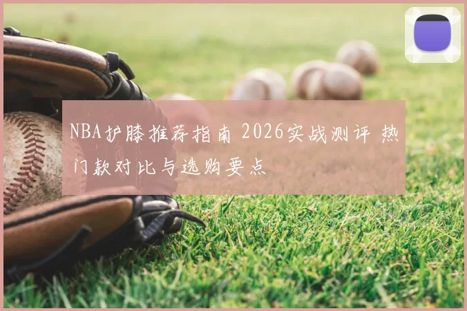 NBA护膝推荐指南 2026实战测评 热门款对比与选购要点