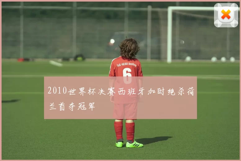 2010世界杯决赛西班牙加时绝杀荷兰首夺冠军
