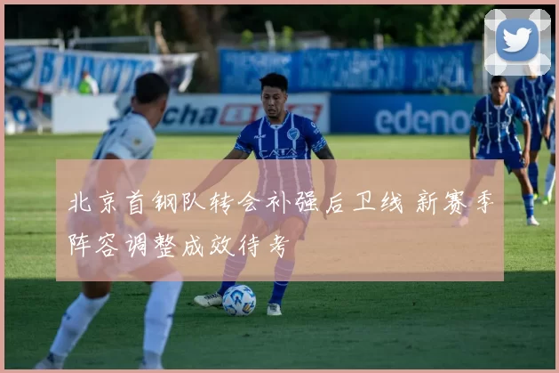 北京首钢队转会补强后卫线 新赛季阵容调整成效待考