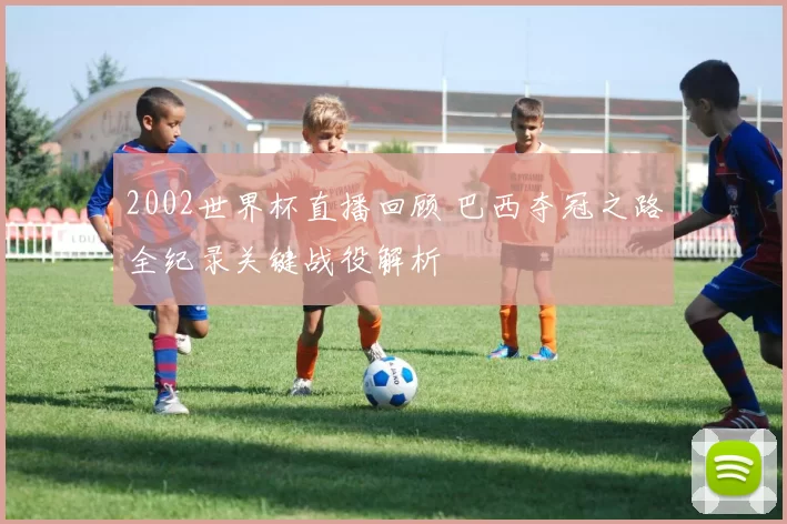 2002世界杯直播回顾 巴西夺冠之路全纪录关键战役解析