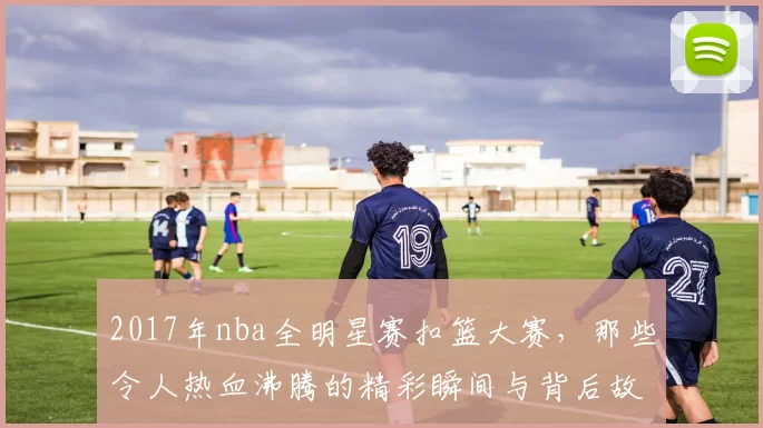 2017年nba全明星赛扣篮大赛，那些令人热血沸腾的精彩瞬间与背后故事