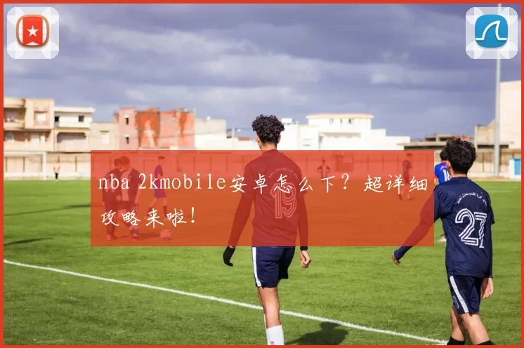 nba 2kmobile安卓怎么下?超详细攻略来啦!