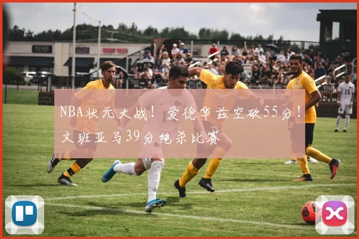 NBA状元大战！爱德华兹空砍55分！文班亚马39分绝杀比赛