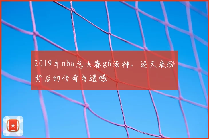 2019年nba总决赛g6汤神，逆天表现背后的传奇与遗憾