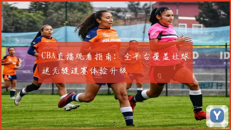 CBA直播观看指南：全平台覆盖让球迷无缝追赛体验升级