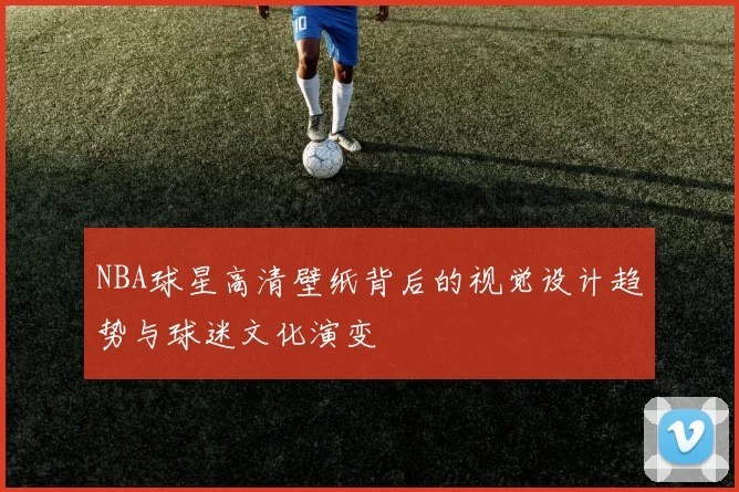 NBA球星高清壁纸背后的视觉设计趋势与球迷文化演变
