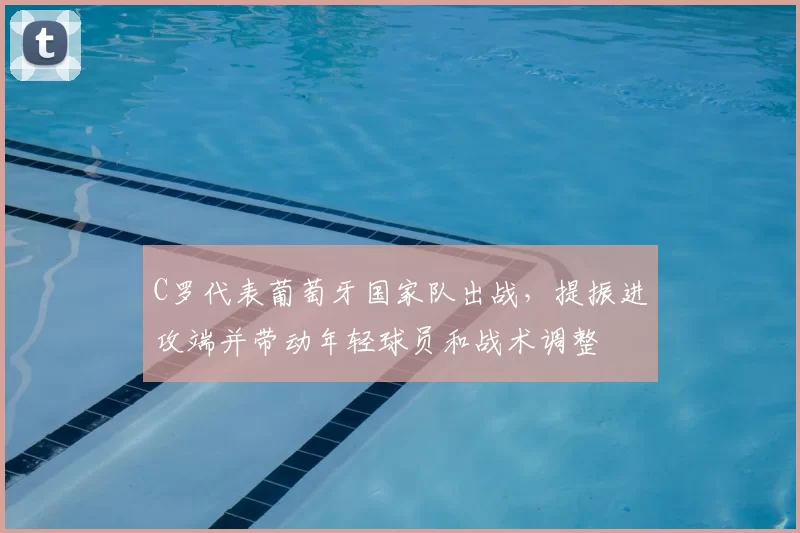 C罗代表葡萄牙国家队出战，提振进攻端并带动年轻球员和战术调整