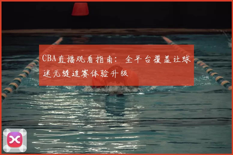 CBA直播观看指南:全平台覆盖让球迷无缝追赛体验升级