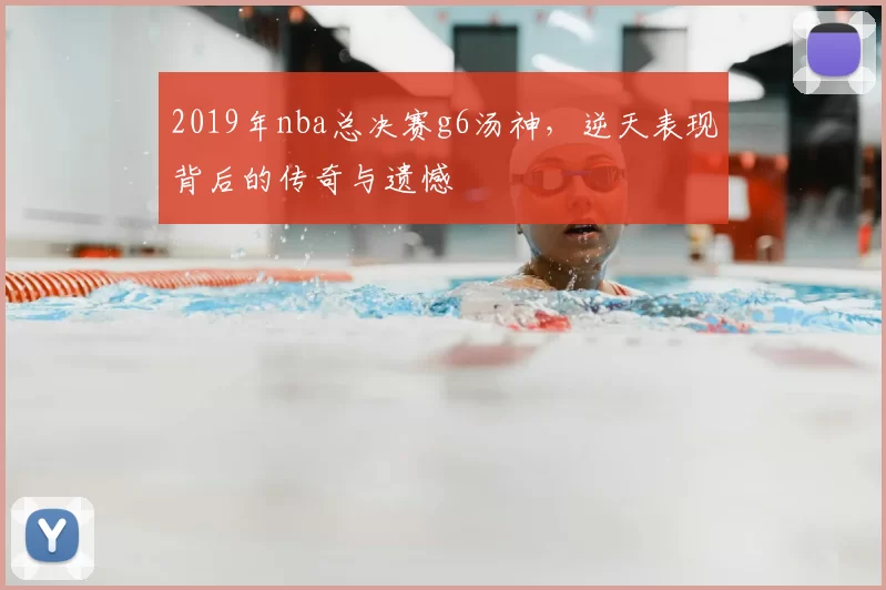 2019年nba总决赛g6汤神，逆天表现背后的传奇与遗憾
