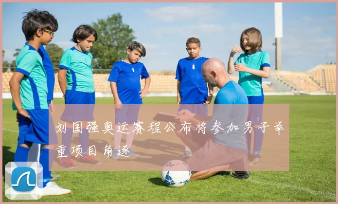 刘国强奥运赛程公布将参加男子举重项目角逐