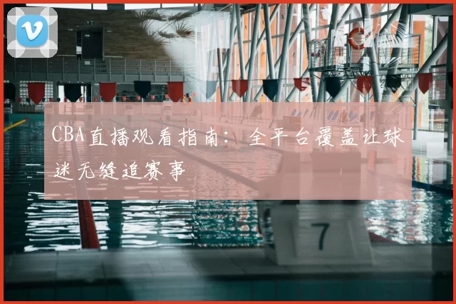 CBA直播观看指南:全平台覆盖让球迷无缝追赛事