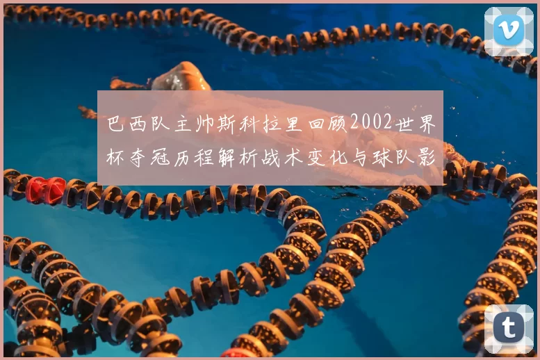 巴西队主帅斯科拉里回顾2002世界杯夺冠历程解析战术变化与球队影响