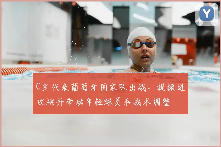 C罗代表葡萄牙国家队出战,提振进攻端并带动年轻球员和战术调整