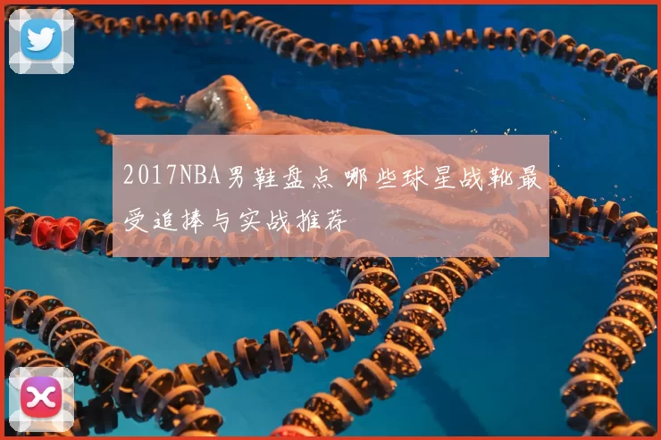 2017NBA男鞋盘点 哪些球星战靴最受追捧与实战推荐