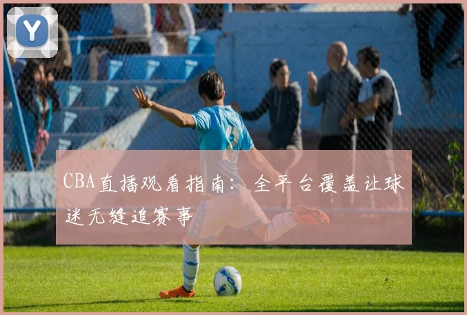 CBA直播观看指南：全平台覆盖让球迷无缝追赛事