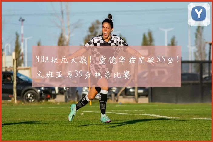 NBA状元大战！爱德华兹空砍55分！文班亚马39分绝杀比赛